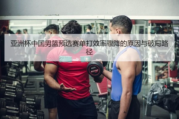 亚洲杯中国男篮预选赛单打效率骤降的原因与破局路径